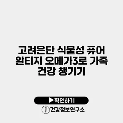 고려은단 식물성 퓨어 알티지 오메가3로 가족 건강 챙기기